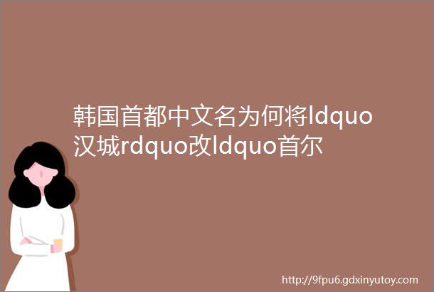 韩国首都中文名为何将ldquo汉城rdquo改ldquo首尔rdquo